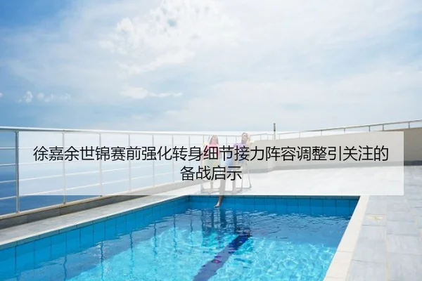 徐嘉余世锦赛前强化转身细节接力阵容调整引关注的备战启示