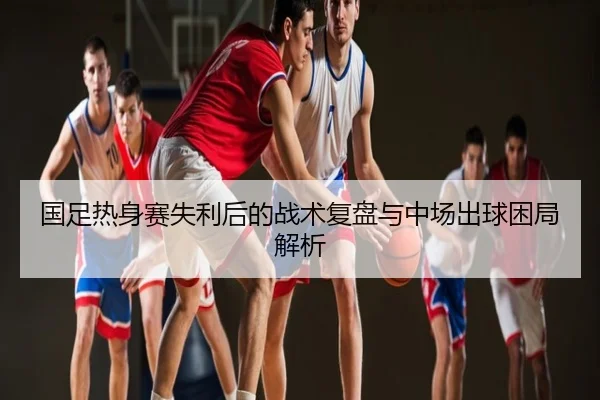 国足热身赛失利后的战术复盘与中场出球困局解析