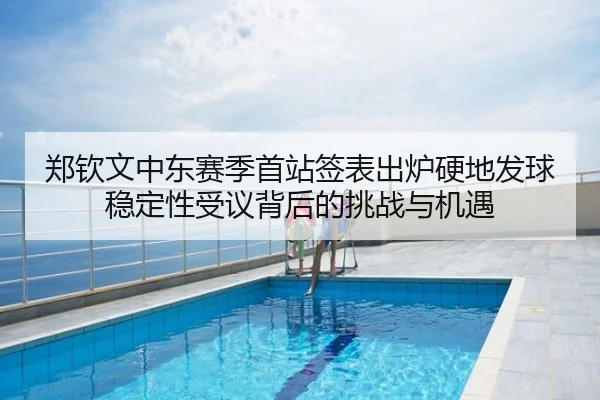 郑钦文中东赛季首站签表出炉硬地发球稳定性受议背后的挑战与机遇