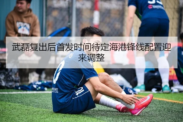 武磊复出后首发时间待定海港锋线配置迎来调整