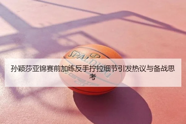 孙颖莎亚锦赛前加练反手拧拉细节引发热议与备战思考